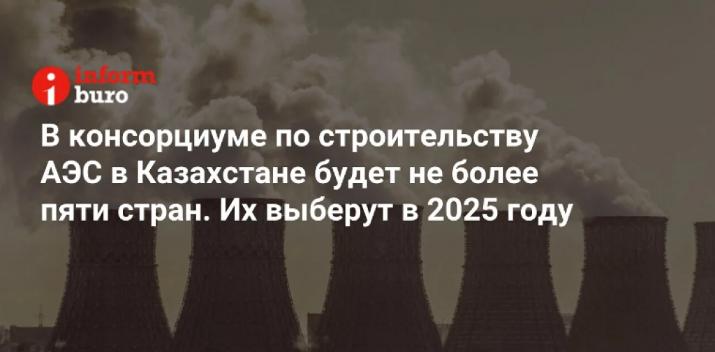 В консорциуме по строительству АЭС в Казахстане будет не более пяти стран. Их выберут в 2025 году
