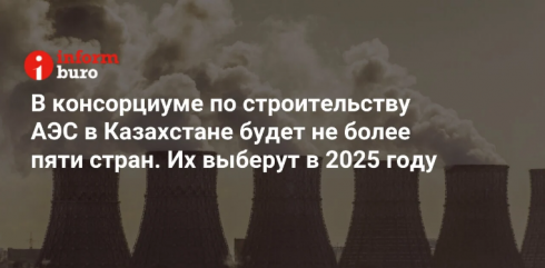 В консорциуме по строительству АЭС в Казахстане будет не более пяти стран. Их выберут в 2025 году